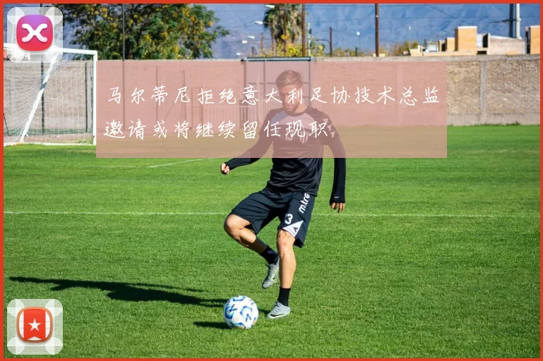 马尔蒂尼拒绝意大利足协技术总监邀请或将继续留任现职
