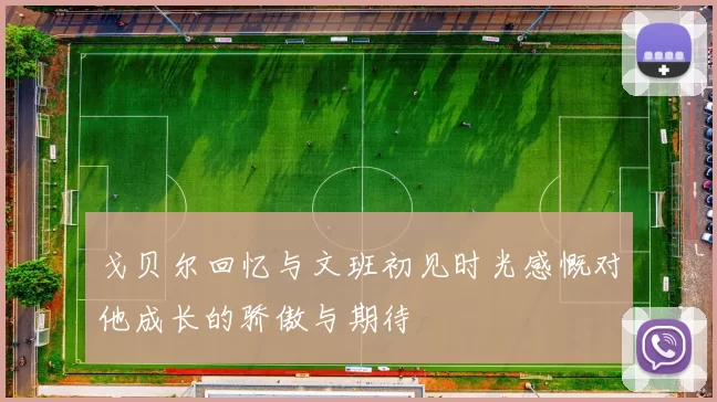 戈贝尔回忆与文班初见时光感慨对他成长的骄傲与期待