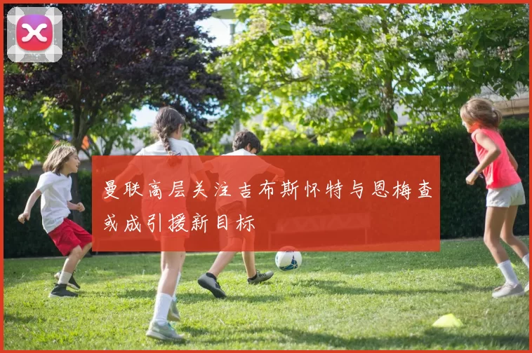 曼联高层关注吉布斯怀特与恩梅查或成引援新目标