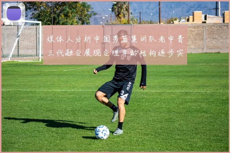 媒体人分析中国男篮集训队老中青三代融合展现合理年龄结构逐步实现换血