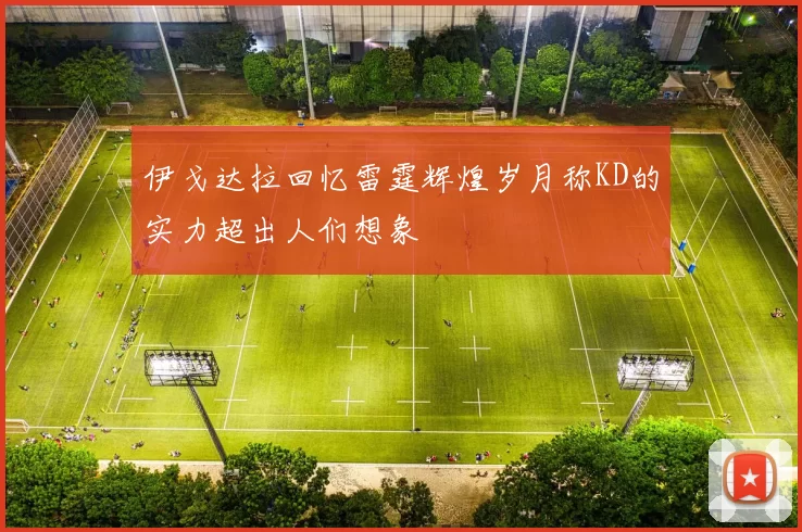 伊戈达拉回忆雷霆辉煌岁月称KD的实力超出人们想象