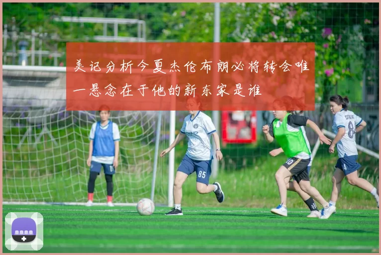 美记分析今夏杰伦布朗必将转会唯一悬念在于他的新东家是谁