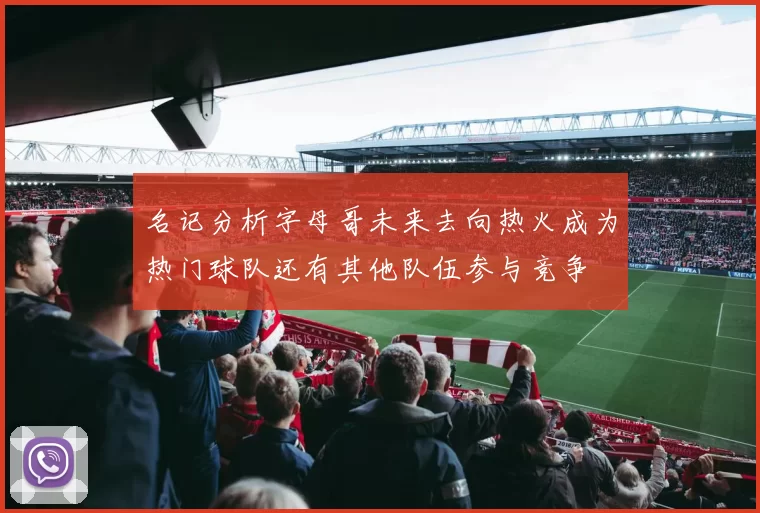 名记分析字母哥未来去向热火成为热门球队还有其他队伍参与竞争