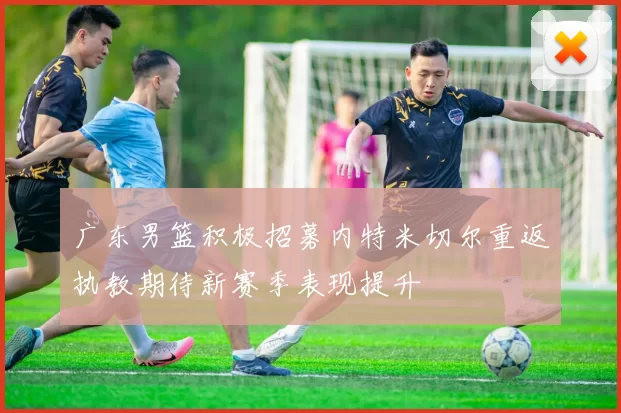 广东男篮积极招募内特米切尔重返执教期待新赛季表现提升