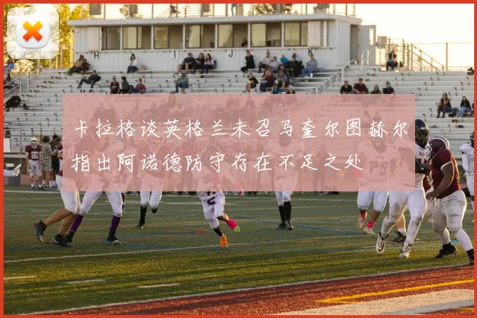 卡拉格谈英格兰未召马奎尔图赫尔指出阿诺德防守存在不足之处