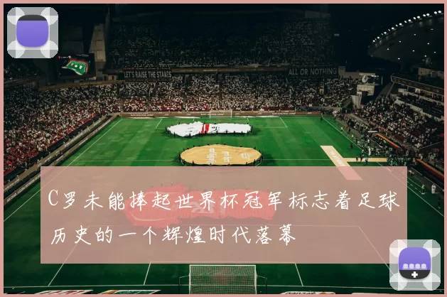 C罗未能捧起世界杯冠军标志着足球历史的一个辉煌时代落幕