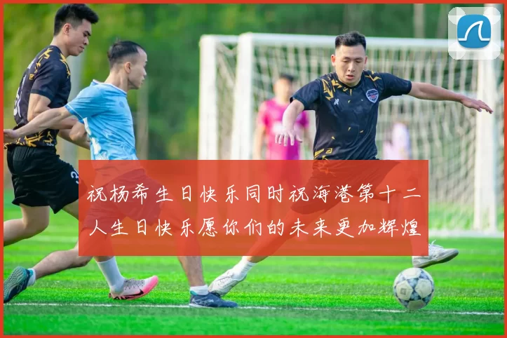 祝杨希生日快乐同时祝海港第十二人生日快乐愿你们的未来更加辉煌绚烂