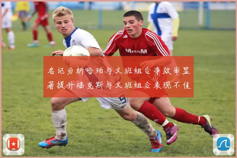名记分析哈珀与文班组合净效率显著提升福克斯与文班组合表现不佳差距明显