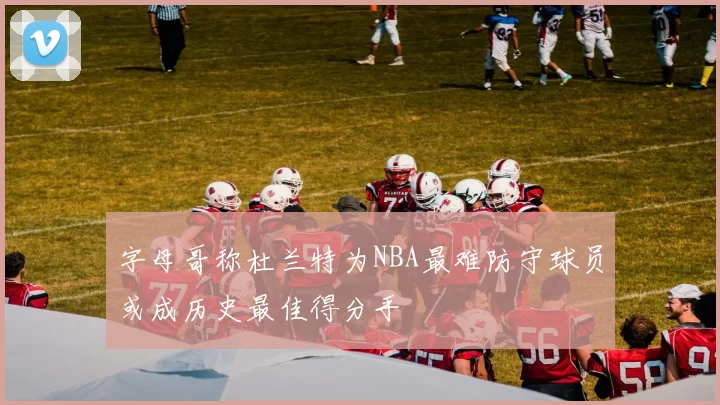 字母哥称杜兰特为NBA最难防守球员或成历史最佳得分手