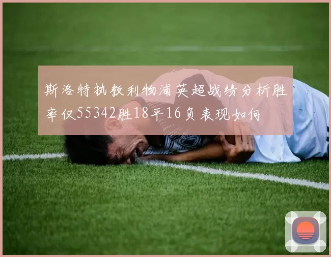 斯洛特执教利物浦英超战绩分析胜率仅55342胜18平16负表现如何