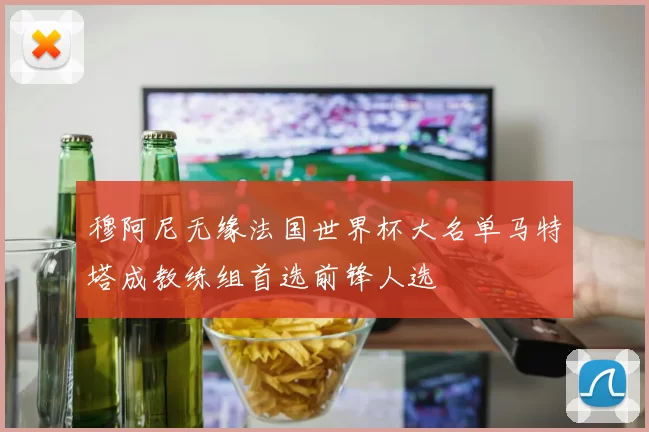 穆阿尼无缘法国世界杯大名单马特塔成教练组首选前锋人选