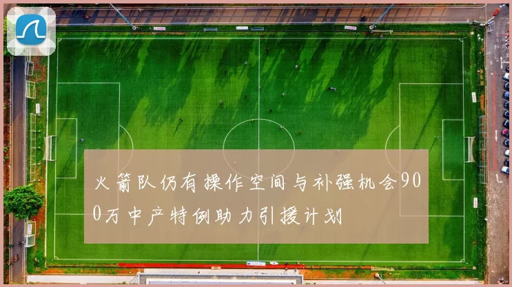 火箭队仍有操作空间与补强机会900万中产特例助力引援计划
