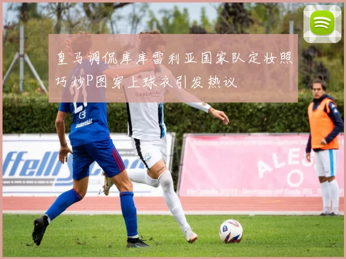 皇马调侃库库雷利亚国家队定妆照巧妙P图穿上球衣引发热议