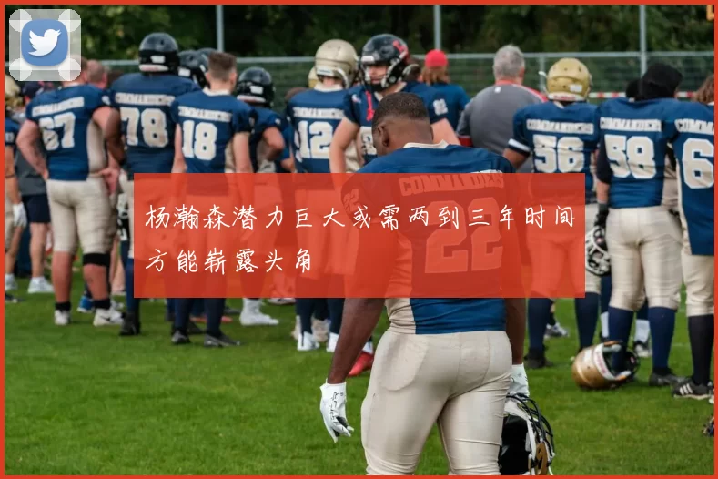 杨瀚森潜力巨大或需两到三年时间方能崭露头角