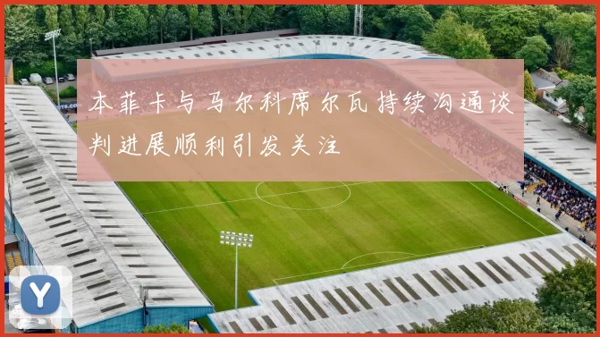 本菲卡与马尔科席尔瓦持续沟通谈判进展顺利引发关注