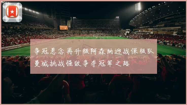 争冠悬念再升级阿森纳迎战保级队曼城挑战强敌争夺冠军之路