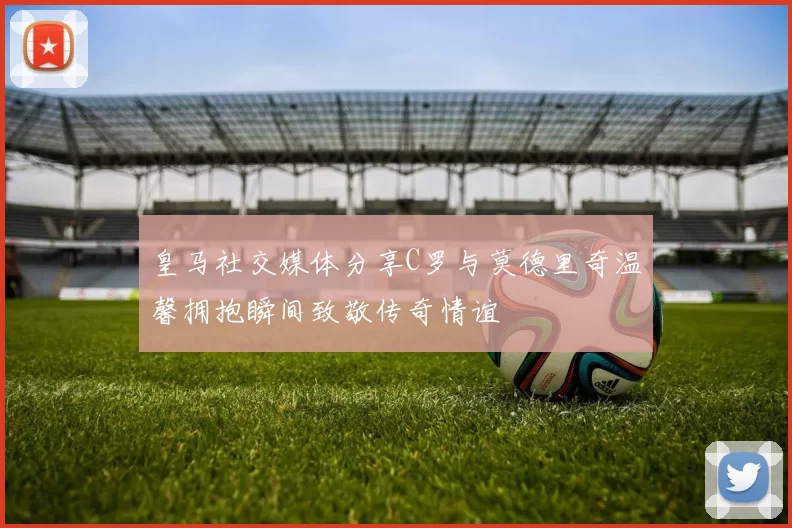 皇马社交媒体分享C罗与莫德里奇温馨拥抱瞬间致敬传奇情谊