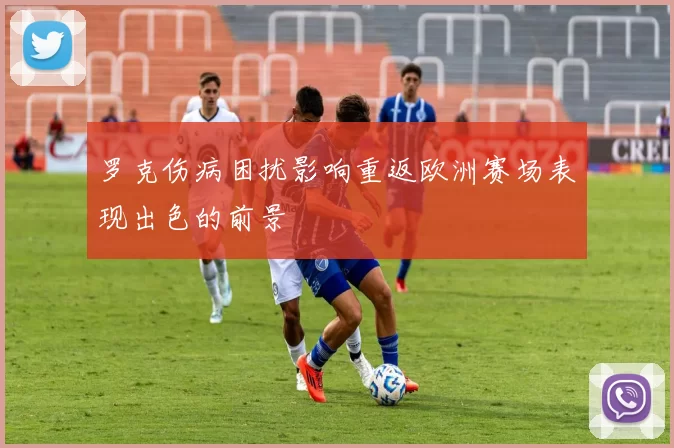 罗克伤病困扰影响重返欧洲赛场表现出色的前景