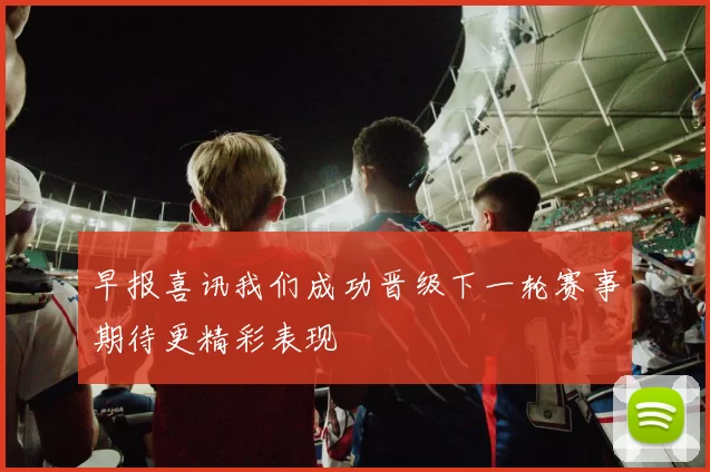 早报喜讯我们成功晋级下一轮赛事期待更精彩表现